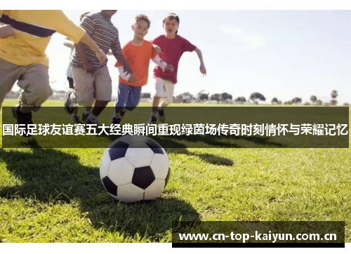 国际足球友谊赛五大经典瞬间重现绿茵场传奇时刻情怀与荣耀记忆 国际足球友谊赛五大经典瞬间重现绿茵场传奇时刻情怀与荣耀记忆